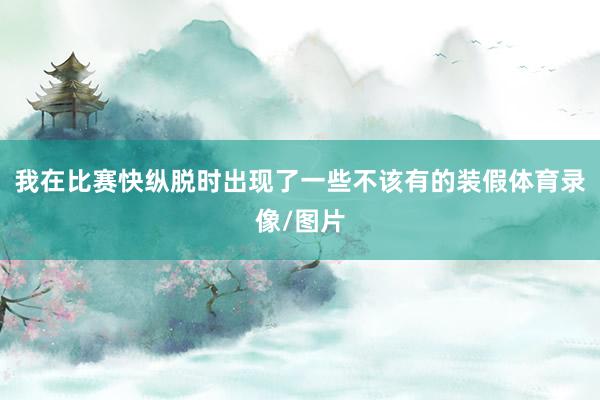 我在比赛快纵脱时出现了一些不该有的装假体育录像/图片