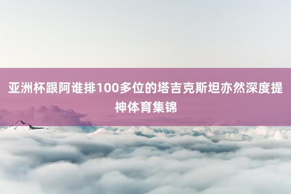 亚洲杯跟阿谁排100多位的塔吉克斯坦亦然深度提神体育集锦
