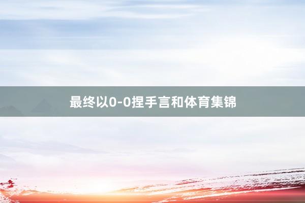 最终以0-0捏手言和体育集锦