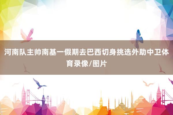 河南队主帅南基一假期去巴西切身挑选外助中卫体育录像/图片