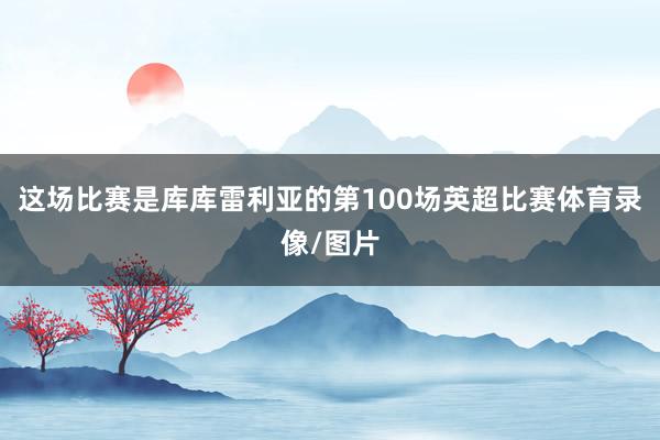 这场比赛是库库雷利亚的第100场英超比赛体育录像/图片