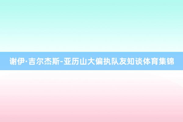 谢伊·吉尔杰斯-亚历山大偏执队友知谈体育集锦