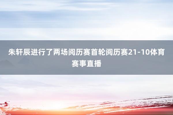 朱轩辰进行了两场阅历赛首轮阅历赛21-10体育赛事直播