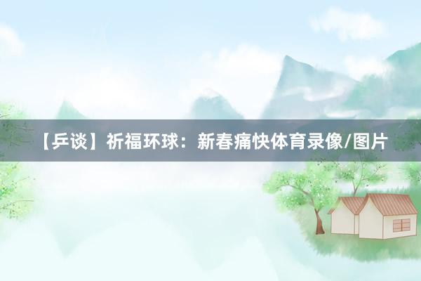 【乒谈】祈福环球：新春痛快体育录像/图片