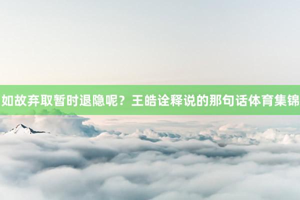 如故弃取暂时退隐呢？王皓诠释说的那句话体育集锦