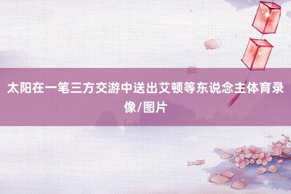 太阳在一笔三方交游中送出艾顿等东说念主体育录像/图片