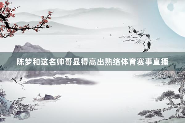 陈梦和这名帅哥显得高出熟络体育赛事直播
