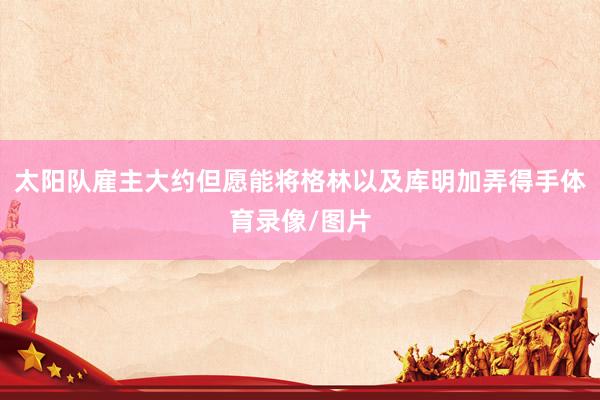 太阳队雇主大约但愿能将格林以及库明加弄得手体育录像/图片