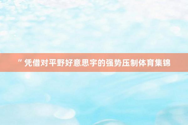 ”凭借对平野好意思宇的强势压制体育集锦