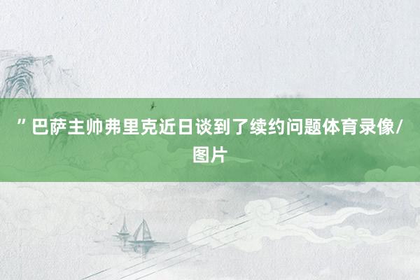 ”巴萨主帅弗里克近日谈到了续约问题体育录像/图片