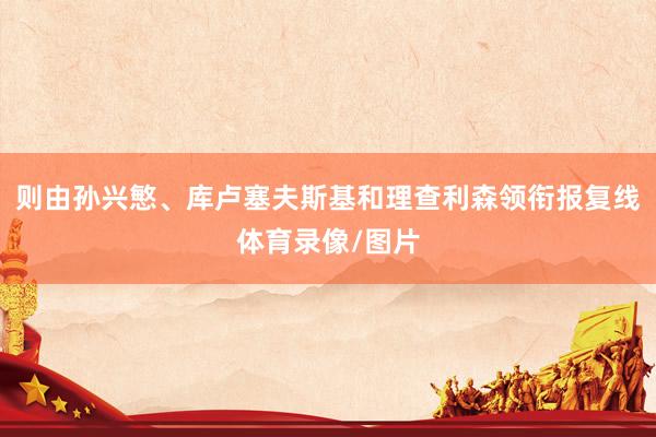 则由孙兴慜、库卢塞夫斯基和理查利森领衔报复线体育录像/图片