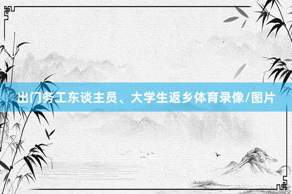 出门务工东谈主员、大学生返乡体育录像/图片