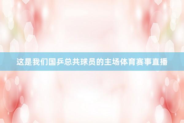 这是我们国乒总共球员的主场体育赛事直播
