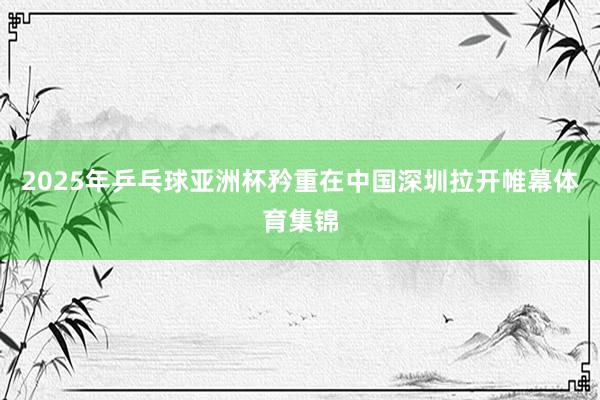 2025年乒乓球亚洲杯矜重在中国深圳拉开帷幕体育集锦