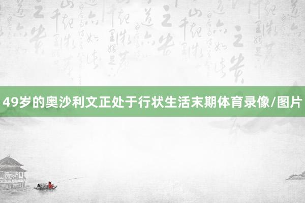 49岁的奥沙利文正处于行状生活末期体育录像/图片