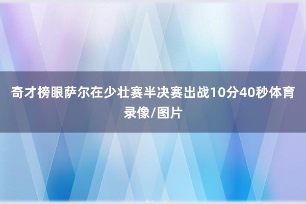 奇才榜眼萨尔在少壮赛半决赛出战10分40秒体育录像/图片