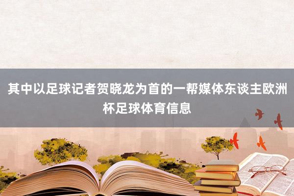 其中以足球记者贺晓龙为首的一帮媒体东谈主欧洲杯足球体育信息