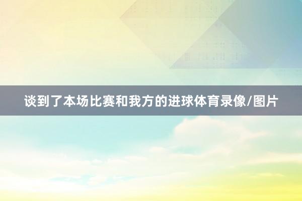 谈到了本场比赛和我方的进球体育录像/图片