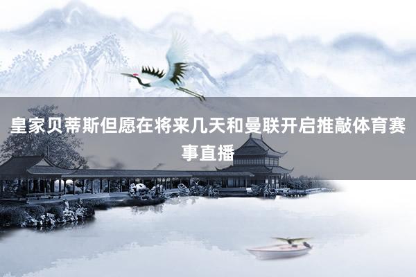 皇家贝蒂斯但愿在将来几天和曼联开启推敲体育赛事直播
