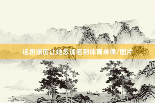 这段履历让她愈加老到体育录像/图片
