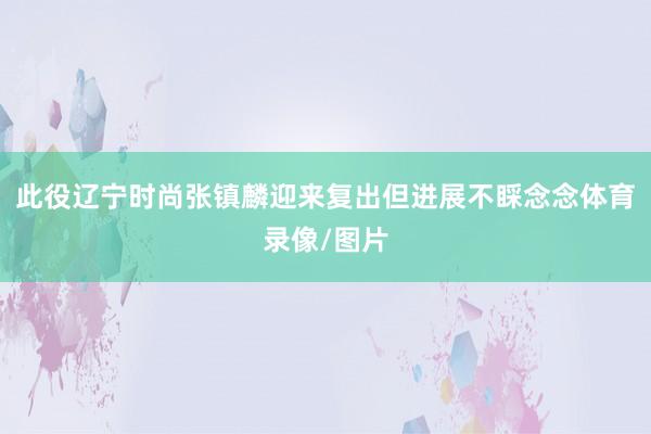 此役辽宁时尚张镇麟迎来复出但进展不睬念念体育录像/图片
