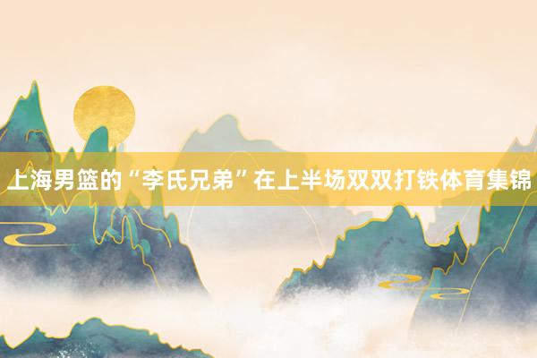 上海男篮的“李氏兄弟”在上半场双双打铁体育集锦