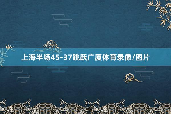 上海半场45-37跳跃广厦体育录像/图片