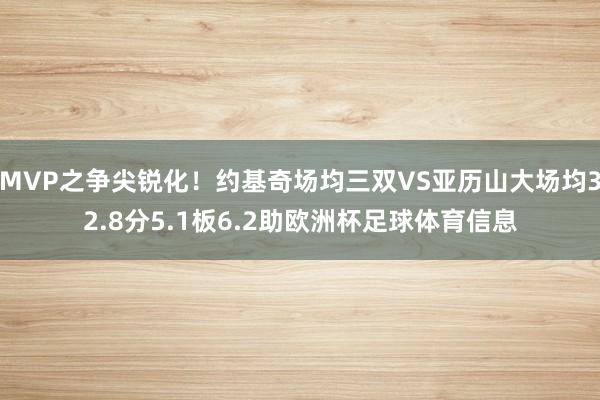 MVP之争尖锐化！约基奇场均三双VS亚历山大场均32.8分5.1板6.2助欧洲杯足球体育信息