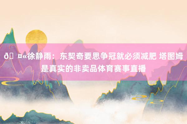 🤫徐静雨：东契奇要思争冠就必须减肥 塔图姆是真实的非卖品体育赛事直播