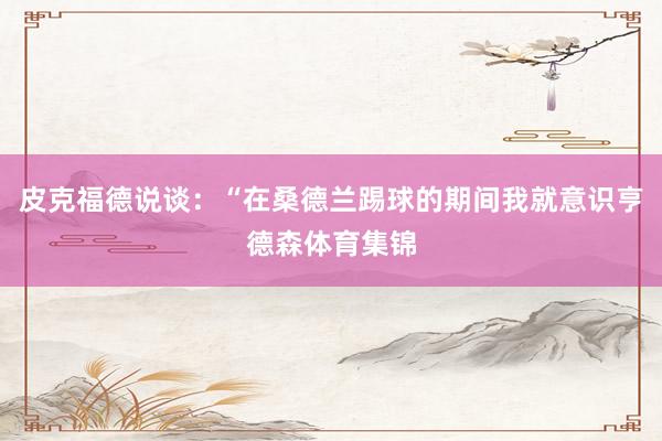 皮克福德说谈：“在桑德兰踢球的期间我就意识亨德森体育集锦