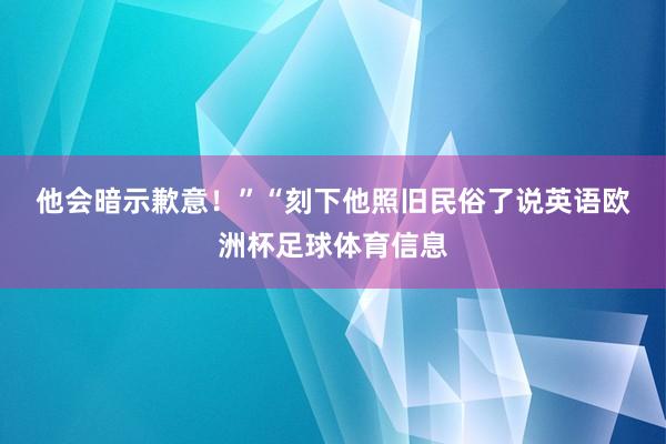 他会暗示歉意!” “刻下他照旧民俗了说英语欧洲杯足球体育信息