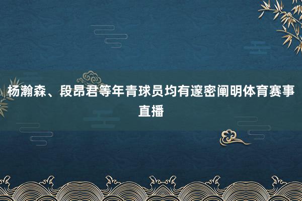杨瀚森、段昂君等年青球员均有邃密阐明体育赛事直播