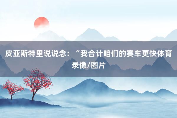 皮亚斯特里说说念：“我合计咱们的赛车更快体育录像/图片