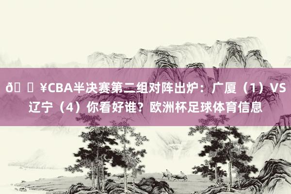 🔥CBA半决赛第二组对阵出炉：广厦（1）VS辽宁（4）你看好谁？欧洲杯足球体育信息